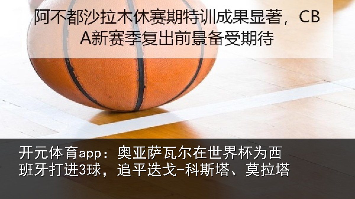 开元体育app：奥亚萨瓦尔在世界杯为西班牙打进3球，追平相关情况