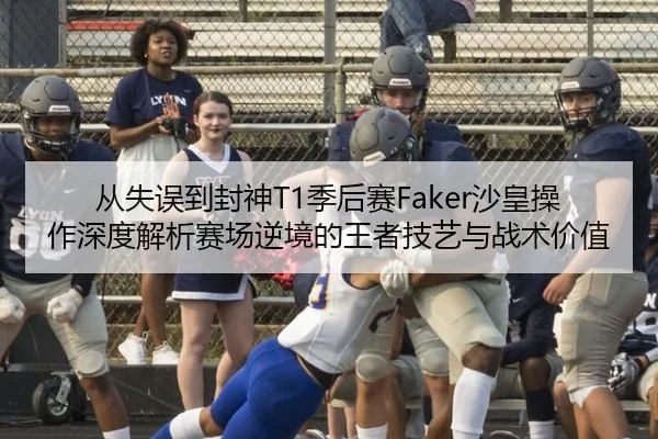 从失误到封神T1季后赛Faker沙皇操作深度解析赛场逆境的王者技艺与战术价值