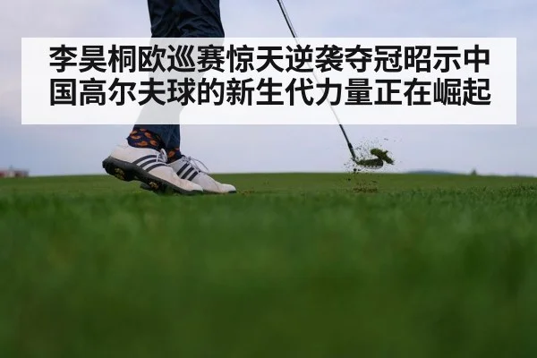 李昊桐欧巡赛惊天逆袭夺冠昭示中国高尔夫球的新生代力量正在崛起
