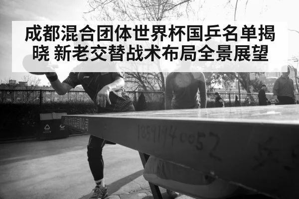成都混合团体世界杯国乒名单揭晓 新老交替战术布局全景展望